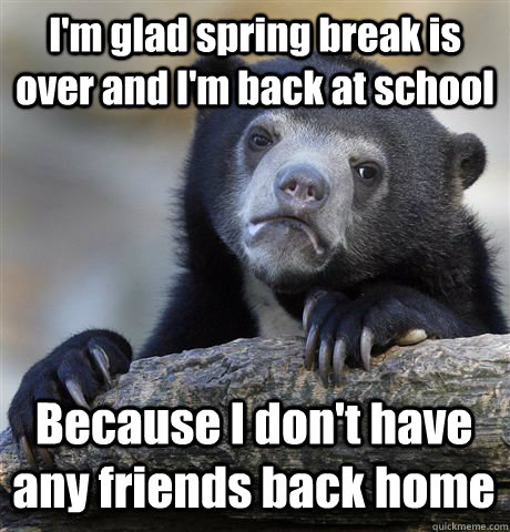 I'm glad spring break is over and I'm back at school Because I don't have any friends back home  Confession Bear
