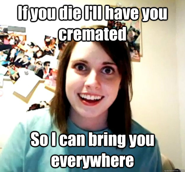 If you die I'll have you cremated So I can bring you everywhere  Overly Attached Girlfriend