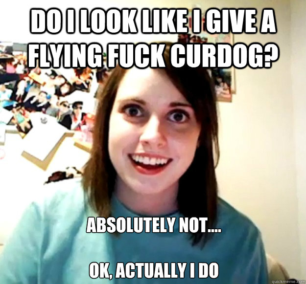 Do i look like I Give a flying fuck Curdog? Absolutely not....

Ok, actually i do
  Overly Attached Girlfriend