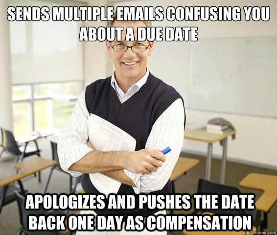 Sends multiple emails confusing you about a due date Apologizes and pushes the date back one day as compensation  Good Guy College Professor