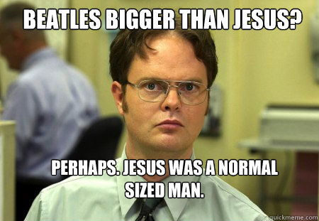 beatles Bigger than Jesus? perhaps. jesus was a normal sized man.  Schrute