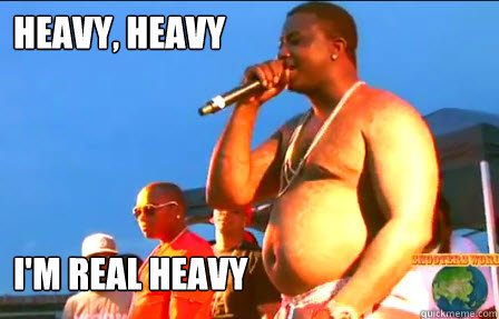 heavy, heavy i'm real heavy  