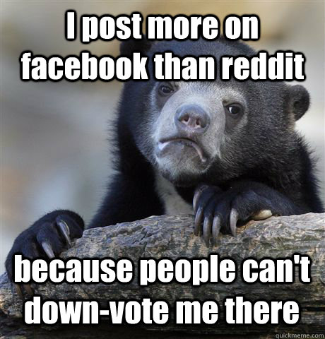 I post more on facebook than reddit because people can't down-vote me there  Confession Bear