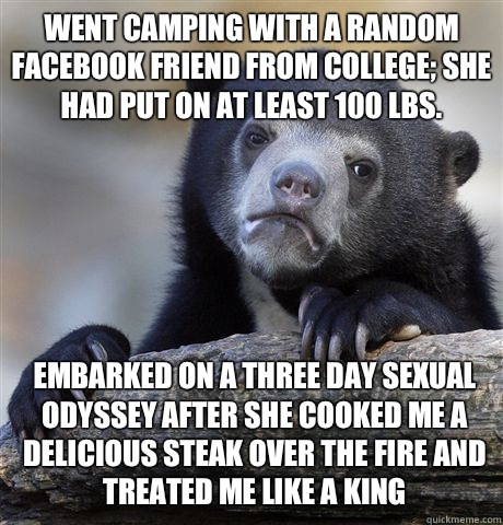 Went camping with a random Facebook friend from college; she had put on at least 100 lbs. Embarked on a three day sexual odyssey after she cooked me a delicious steak over the fire and treated me like a king  Confession Bear