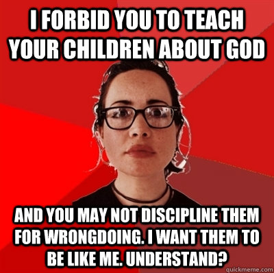 i forbid you to teach your children about god and you may not discipline them for wrongdoing. i want them to be like me. understand?    Liberal Douche Garofalo