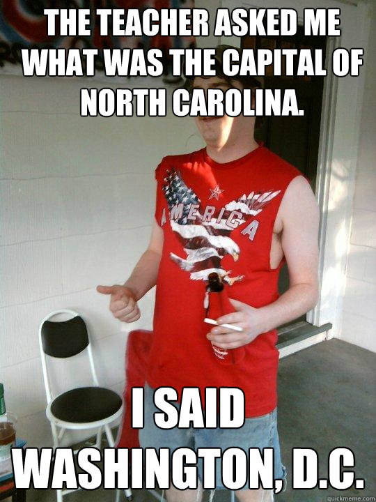 The teacher asked me what was the capital of North Carolina.  I said Washington, D.C.   Redneck Randal