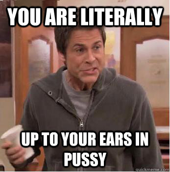 You are literally Up to your ears in pussy  