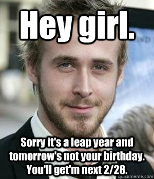 Hey girl. Sorry it's a leap year and tomorrow's not your birthday. You'll get'm next 2/28. - Hey girl. Sorry it's a leap year and tomorrow's not your birthday. You'll get'm next 2/28.  Ryan Gosling
