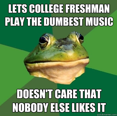 lets college freshman play the dumbest music doesn't care that nobody else likes it  Foul Bachelor Frog
