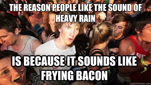 The reason people like the sound of heavy rain Is because it sounds like frying bacon   Sudden Clarity Clarence