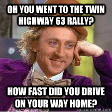 oh you went to the twin highway 63 rally? how fast did you drive on your way home?  WILLY WONKA SARCASM