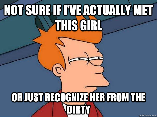 Not sure if I've actually met this girl Or just recognize her from the dirty  Futurama Fry