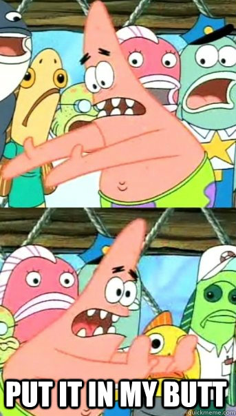  put it in my butt  Push it somewhere else Patrick