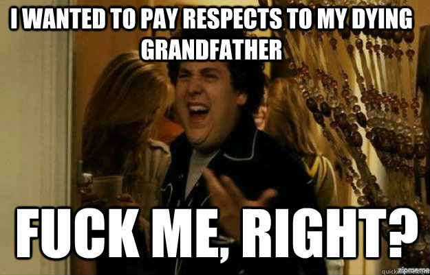 I wanted to pay respects to my dying grandfather FUCK ME, RIGHT?  fuck me right