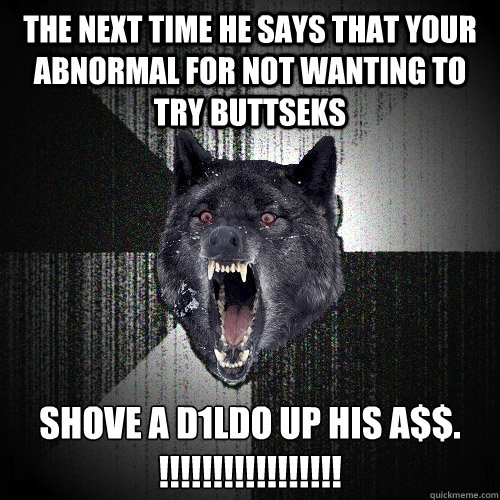 the next time he says that your abnormal for not wanting to try buttseks shove a d1ldo up his a$$. !!!!!!!!!!!!!!!!!  Insanity Wolf
