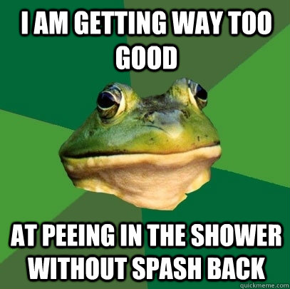 I am getting way too good at peeing in the shower without spash back  Foul Bachelor Frog