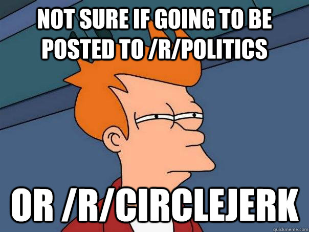 Not sure if going to be posted to /r/politics or /r/circlejerk - Not sure if going to be posted to /r/politics or /r/circlejerk  Futurama Fry