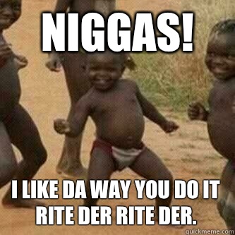 NIGGAS! I like da way you do it rite der rite der.  Its friday niggas