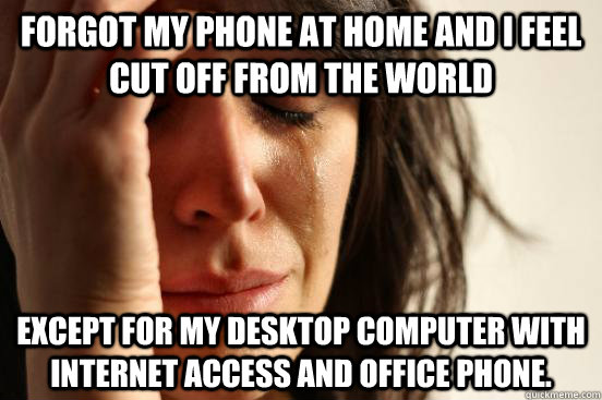 Forgot my phone at home and i feel cut off from the world Except for my desktop computer with internet access and office phone.  First World Problems