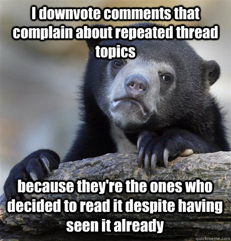 I downvote comments that complain about repeated thread topics because they're the ones who decided to read it despite having seen it already  Confession Bear