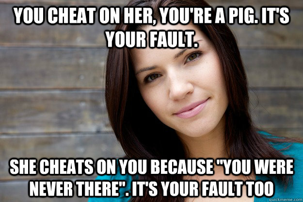 You cheat on her, You're a PIG. it's your fault.  She cheats on you because 