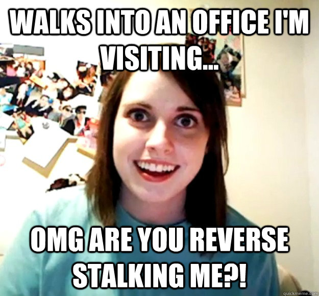 Walks into an office I'm visiting... OMG ARE YOU REVERSE STALKING ME?!  Overly Attached Girlfriend