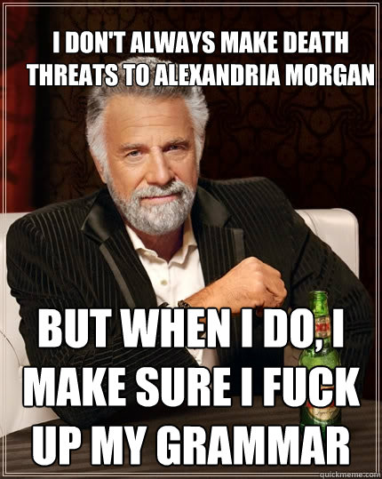 I don't always make death threats to Alexandria MOrgan but when I do, I make sure I fuck up my grammar  The Most Interesting Man In The World