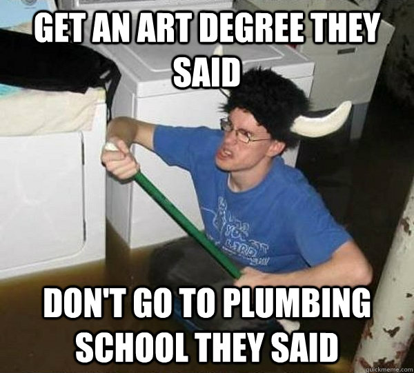 Get an art degree they said Don't go to plumbing school they said  They said