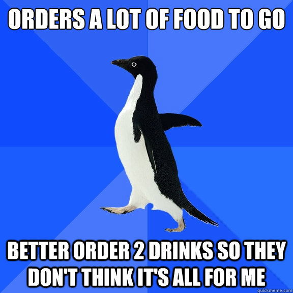 orders a lot of food to go better order 2 drinks so they don't think it's all for me  Socially Awkward Penguin