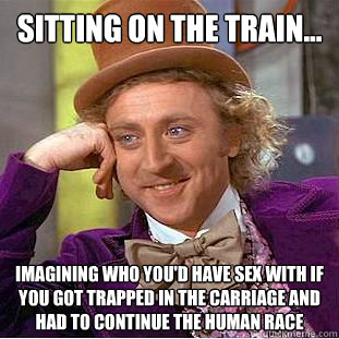 Sitting on the train... imagining who you'd have sex with if you got trapped in the carriage and had to continue the human race  Creepy Wonka