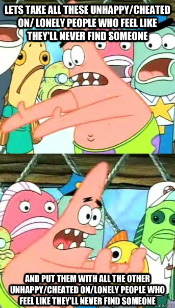 Lets take all these unhappy/cheated on/ lonely people who feel like they'll never find someone and put them with all the other unhappy/cheated on/lonely people who feel like they'll never find someone  Push it somewhere else Patrick