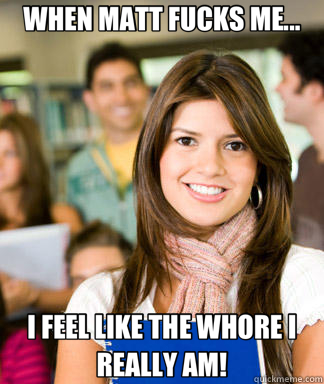 WHEN MATT FUCKS ME... I FEEL LIKE THE WHORE I REALLY AM!  Sheltered College Freshman
