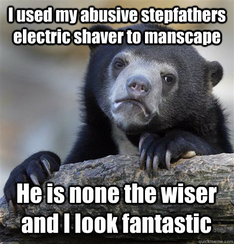 I used my abusive stepfathers electric shaver to manscape He is none the wiser and I look fantastic  Confession Bear