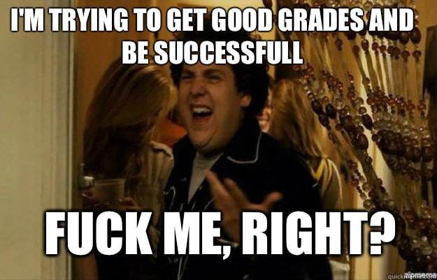 I'm trying to get good grades and be successfull FUCK ME, RIGHT?  fuck me right