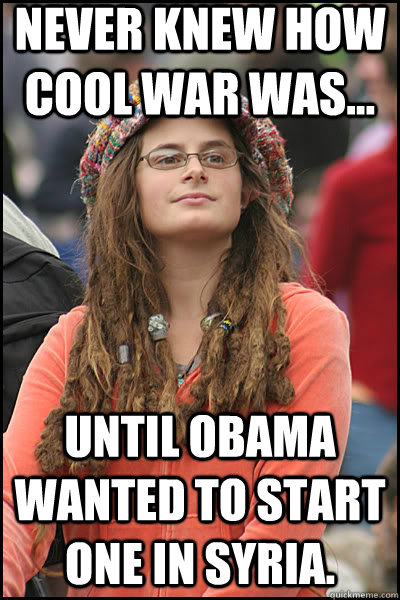 Never knew how cool war was... Until Obama wanted to start one in syria.  liberal college girl
