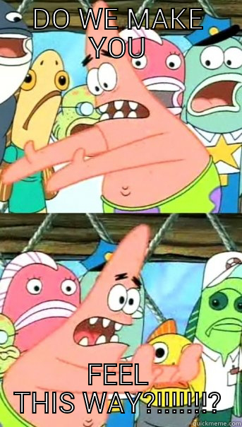 DO WE MAKE YOU FEEL THIS WAY?!!!!!!!? Push it somewhere else Patrick
