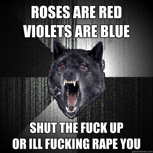 ROSES ARE RED
VIOLETS ARE BLUE SHUT THE FUCK UP
OR ILL FUCKING RAPE YOU  Insanity Wolf