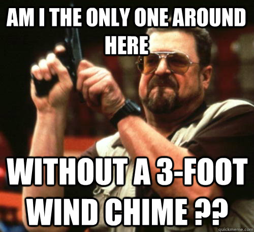 Am i the only one around here without a 3-foot wind chime ??  Am I The Only One Around Here