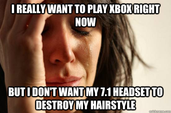 I really want to play xbox right  now but I don't want my 7.1 Headset to destroy my hairstyle  First World Problems