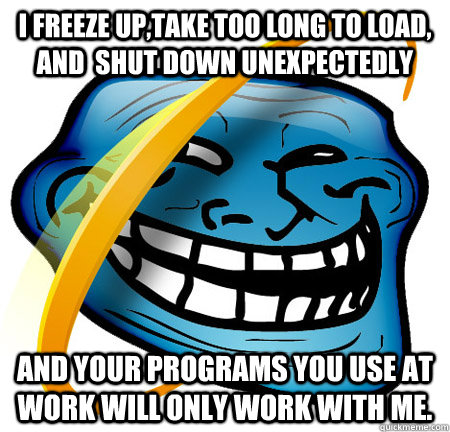 I freeze up,take too long to load, and  shut down unexpectedly And your programs you use at work will only work with me.  Internet Explorer Troll