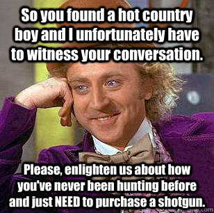So you found a hot country boy and I unfortunately have to witness your conversation. Please, enlighten us about how you've never been hunting before and just NEED to purchase a shotgun. - So you found a hot country boy and I unfortunately have to witness your conversation. Please, enlighten us about how you've never been hunting before and just NEED to purchase a shotgun.  Condescending Wonka