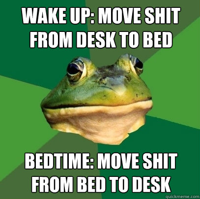 wake up: Move shit from desk to bed Bedtime: Move shit from bed to desk  Foul Bachelor Frog