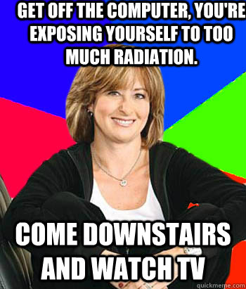 Get off the computer, you're exposing yourself to too much radiation. Come downstairs and watch TV  Sheltering Suburban Mom