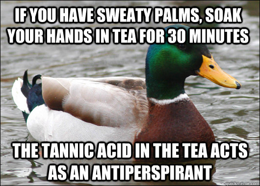 If you have sweaty palms, soak your hands in tea for 30 minutes The tannic acid in the tea acts as an antiperspirant  Actual Advice Mallard