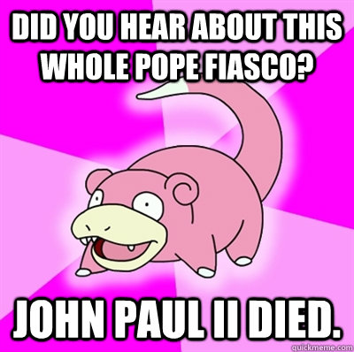 Did you hear about this whole pope fiasco? John Paul II died.  