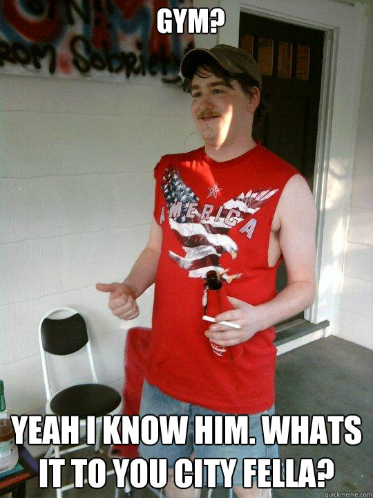 GYM? Yeah I know him. Whats it to you city fella?  Redneck Randal