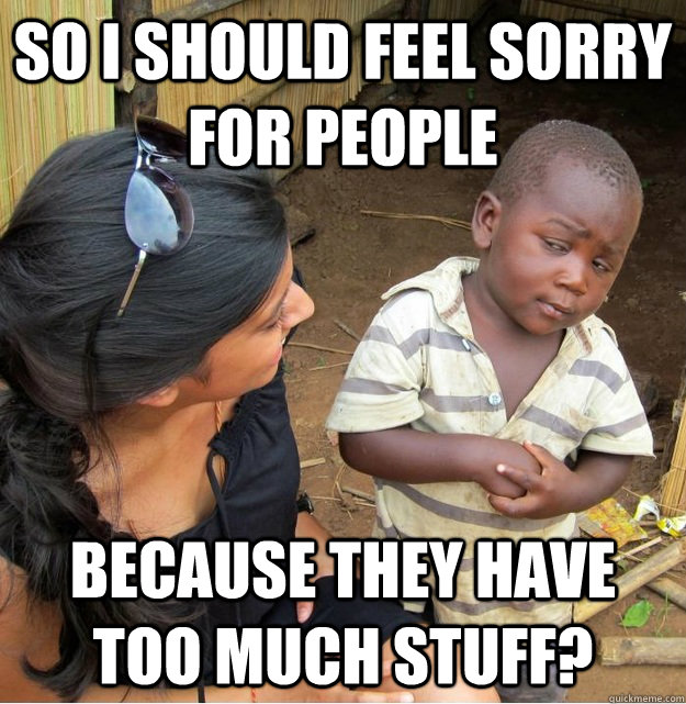 So I should feel sorry for people Because they have too much stuff?  Skeptical Third World Kid