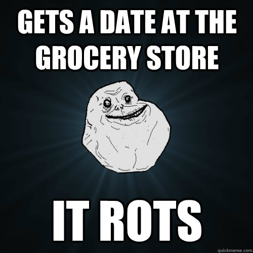 Gets a date at the grocery store it rots  Forever Alone