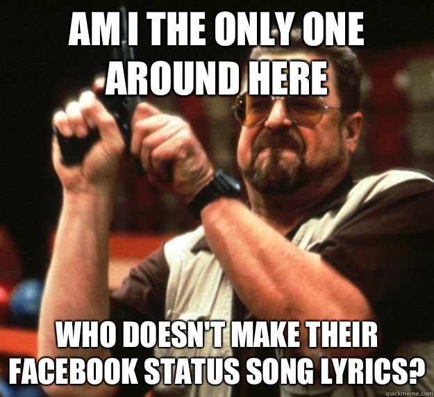 am I the only one around here Who doesn't make their Facebook status song lyrics?  Angry Walter