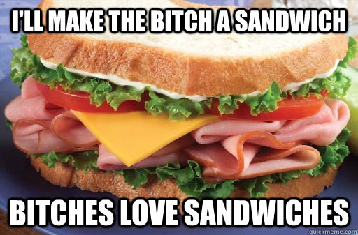 I'll make the bitch a sandwich bitches love sandwiches  